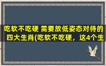 吃软不吃硬 需要放低姿态对待的四大生肖(吃软不吃硬，这4个生肖一定要有足够的耐心和低姿态！)